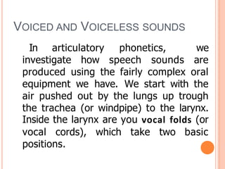 VOICED AND VOICELESS SOUNDS
In articulatory phonetics, we
investigate how speech sounds are
produced using the fairly complex oral
equipment we have. We start with the
air pushed out by the lungs up trough
the trachea (or windpipe) to the larynx.
Inside the larynx are you vocal folds (or
vocal cords), which take two basic
positions.
 