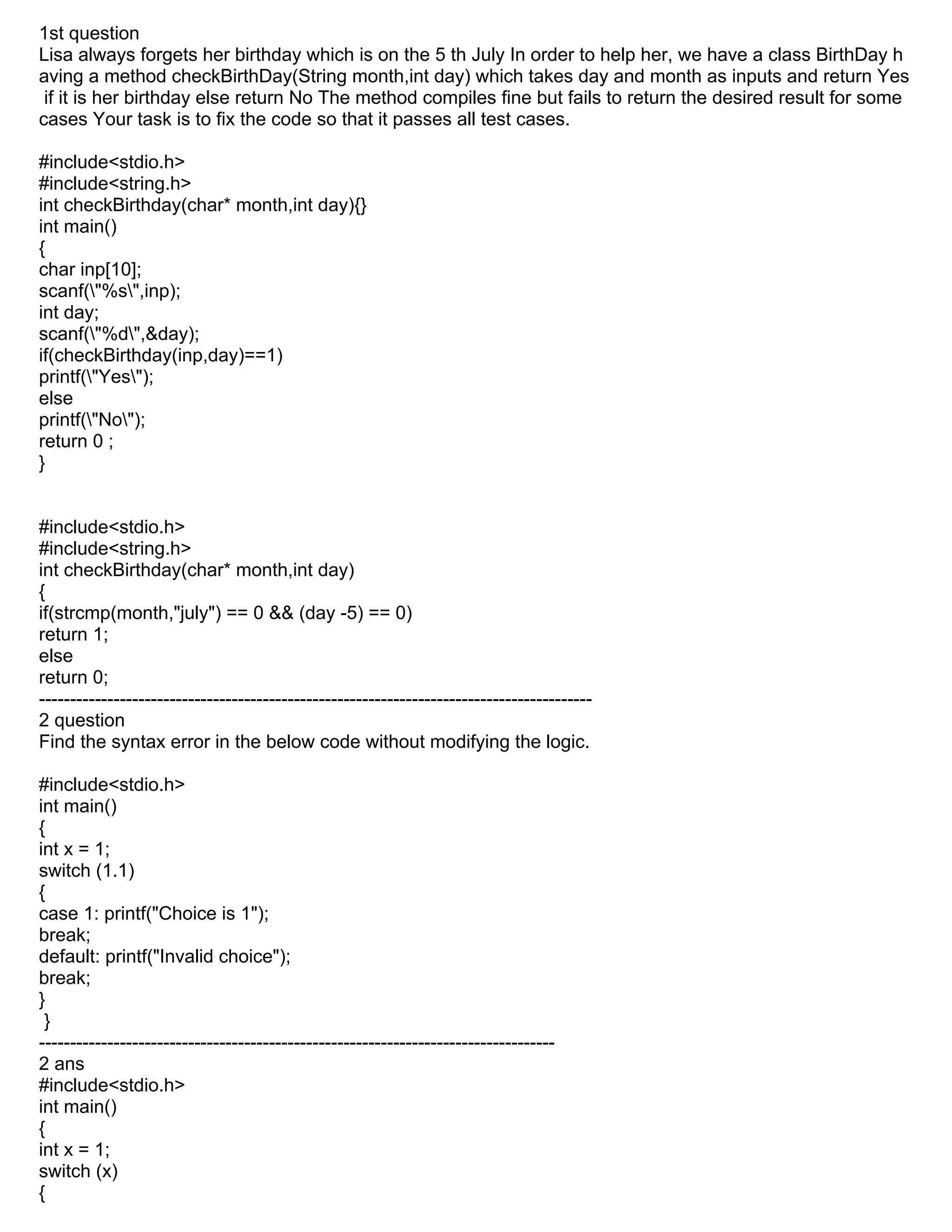 1st question
Lisa always forgets her birthday which is on the 5 th July In order to help her, we have a class BirthDay h
aving a method checkBirthDay(String month,int day) which takes day and month as inputs and return Yes
if it is her birthday else return No The method compiles fine but fails to return the desired result for some
cases Your task is to fix the code so that it passes all test cases.
#include<stdio.h>
#include<string.h>
int checkBirthday(char* month,int day){}
int main()
{
char inp[10];
scanf("%s",inp);
int day;
scanf("%d",&day);
if(checkBirthday(inp,day)==1)
printf("Yes");
else
printf("No");
return 0 ;
}
#include<stdio.h>
#include<string.h>
int checkBirthday(char* month,int day)
{
if(strcmp(month,"july") == 0 && (day -5) == 0)
return 1;
else
return 0;
-----------------------------------------------------------------------------------------
2 question
Find the syntax error in the below code without modifying the logic.
#include<stdio.h>
int main()
{
int x = 1;
switch (1.1)
{
case 1: printf("Choice is 1");
break;
default: printf("Invalid choice");
break;
}
}
-----------------------------------------------------------------------------------
2 ans
#include<stdio.h>
int main()
{
int x = 1;
switch (x)
{
 