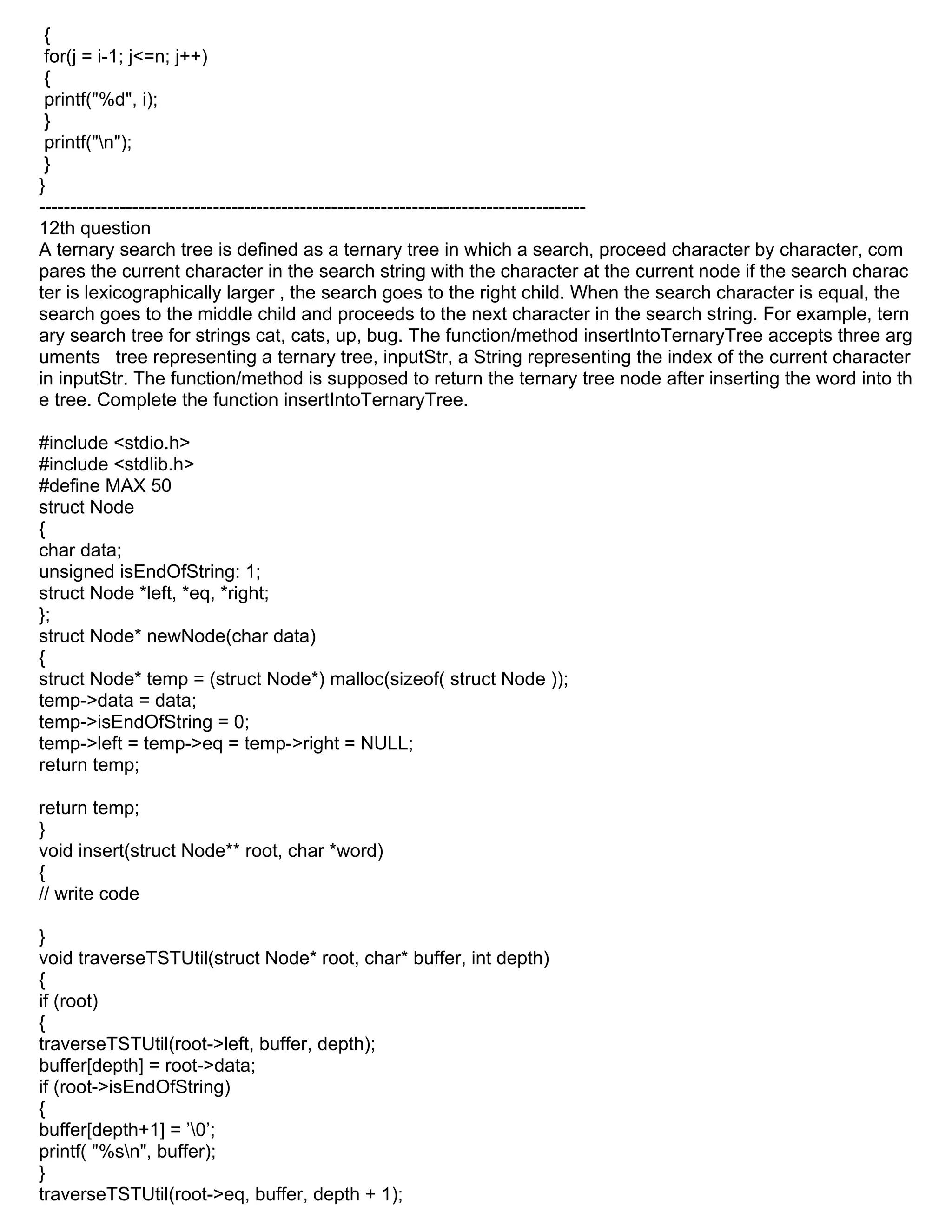 {
for(j = i-1; j<=n; j++)
{
printf("%d", i);
}
printf("n");
}
}
----------------------------------------------------------------------------------------
12th question
A ternary search tree is defined as a ternary tree in which a search, proceed character by character, com
pares the current character in the search string with the character at the current node if the search charac
ter is lexicographically larger , the search goes to the right child. When the search character is equal, the
search goes to the middle child and proceeds to the next character in the search string. For example, tern
ary search tree for strings cat, cats, up, bug. The function/method insertIntoTernaryTree accepts three arg
uments tree representing a ternary tree, inputStr, a String representing the index of the current character
in inputStr. The function/method is supposed to return the ternary tree node after inserting the word into th
e tree. Complete the function insertIntoTernaryTree.
#include <stdio.h>
#include <stdlib.h>
#define MAX 50
struct Node
{
char data;
unsigned isEndOfString: 1;
struct Node *left, *eq, *right;
};
struct Node* newNode(char data)
{
struct Node* temp = (struct Node*) malloc(sizeof( struct Node ));
temp->data = data;
temp->isEndOfString = 0;
temp->left = temp->eq = temp->right = NULL;
return temp;
return temp;
}
void insert(struct Node** root, char *word)
{
// write code
}
void traverseTSTUtil(struct Node* root, char* buffer, int depth)
{
if (root)
{
traverseTSTUtil(root->left, buffer, depth);
buffer[depth] = root->data;
if (root->isEndOfString)
{
buffer[depth+1] = ’0’;
printf( "%sn", buffer);
}
traverseTSTUtil(root->eq, buffer, depth + 1);
 