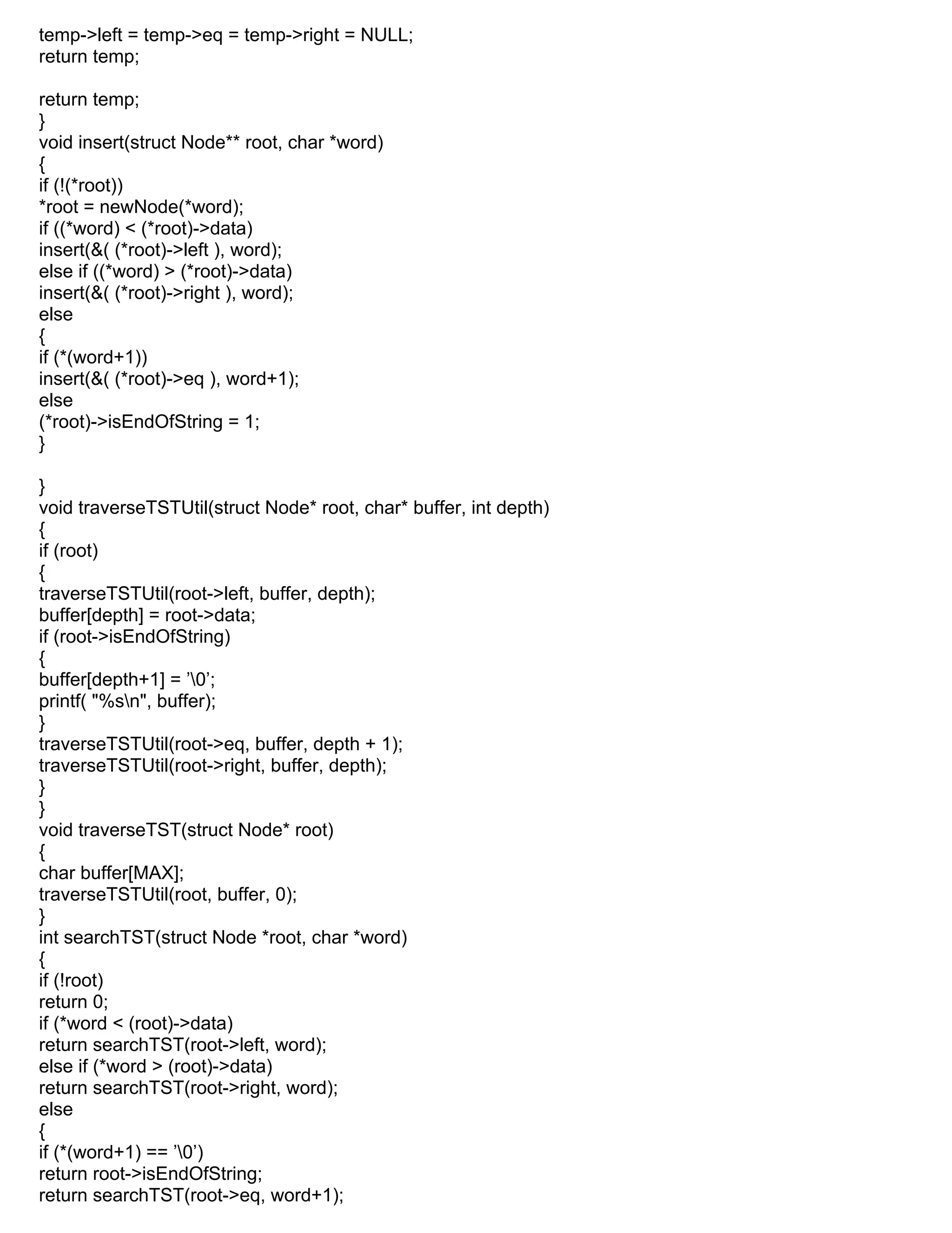 temp->left = temp->eq = temp->right = NULL;
return temp;
return temp;
}
void insert(struct Node** root, char *word)
{
if (!(*root))
*root = newNode(*word);
if ((*word) < (*root)->data)
insert(&( (*root)->left ), word);
else if ((*word) > (*root)->data)
insert(&( (*root)->right ), word);
else
{
if (*(word+1))
insert(&( (*root)->eq ), word+1);
else
(*root)->isEndOfString = 1;
}
}
void traverseTSTUtil(struct Node* root, char* buffer, int depth)
{
if (root)
{
traverseTSTUtil(root->left, buffer, depth);
buffer[depth] = root->data;
if (root->isEndOfString)
{
buffer[depth+1] = ’0’;
printf( "%sn", buffer);
}
traverseTSTUtil(root->eq, buffer, depth + 1);
traverseTSTUtil(root->right, buffer, depth);
}
}
void traverseTST(struct Node* root)
{
char buffer[MAX];
traverseTSTUtil(root, buffer, 0);
}
int searchTST(struct Node *root, char *word)
{
if (!root)
return 0;
if (*word < (root)->data)
return searchTST(root->left, word);
else if (*word > (root)->data)
return searchTST(root->right, word);
else
{
if (*(word+1) == ’0’)
return root->isEndOfString;
return searchTST(root->eq, word+1);
 