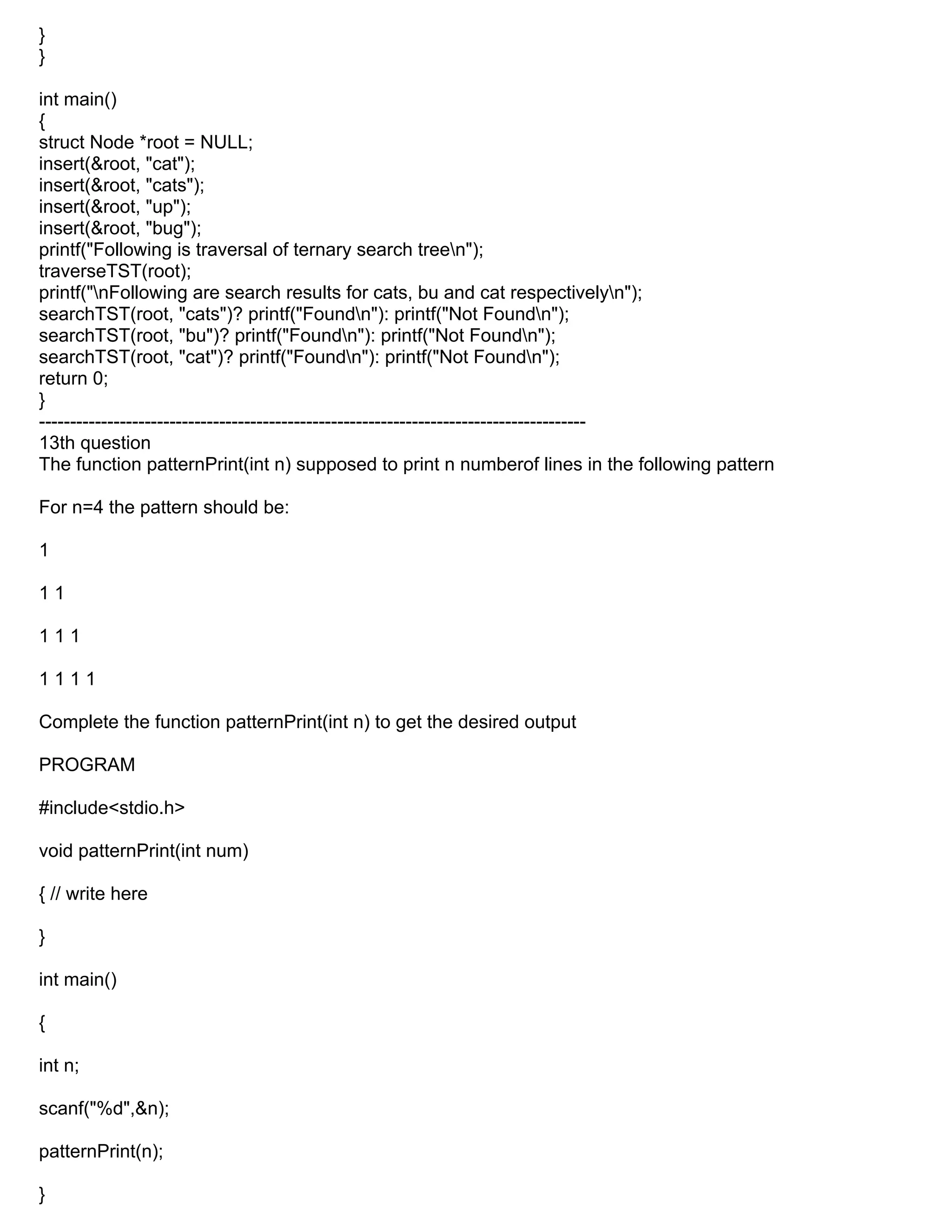 }
}
int main()
{
struct Node *root = NULL;
insert(&root, "cat");
insert(&root, "cats");
insert(&root, "up");
insert(&root, "bug");
printf("Following is traversal of ternary search treen");
traverseTST(root);
printf("nFollowing are search results for cats, bu and cat respectivelyn");
searchTST(root, "cats")? printf("Foundn"): printf("Not Foundn");
searchTST(root, "bu")? printf("Foundn"): printf("Not Foundn");
searchTST(root, "cat")? printf("Foundn"): printf("Not Foundn");
return 0;
}
----------------------------------------------------------------------------------------
13th question
The function patternPrint(int n) supposed to print n numberof lines in the following pattern
For n=4 the pattern should be:
1
1 1
1 1 1
1 1 1 1
Complete the function patternPrint(int n) to get the desired output
PROGRAM
#include<stdio.h>
void patternPrint(int num)
{ // write here
}
int main()
{
int n;
scanf("%d",&n);
patternPrint(n);
}
 