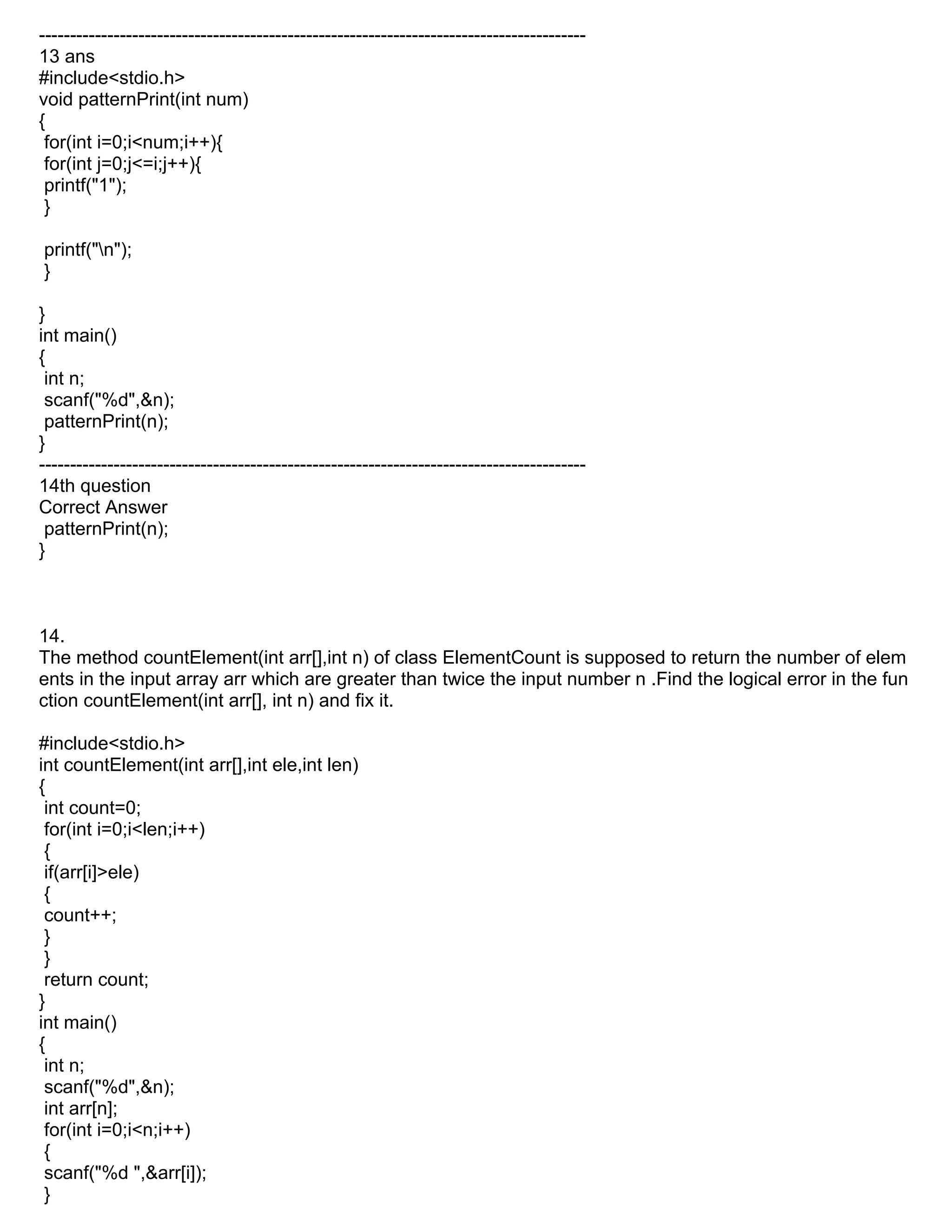 ----------------------------------------------------------------------------------------
13 ans
#include<stdio.h>
void patternPrint(int num)
{
for(int i=0;i<num;i++){
for(int j=0;j<=i;j++){
printf("1");
}
printf("n");
}
}
int main()
{
int n;
scanf("%d",&n);
patternPrint(n);
}
----------------------------------------------------------------------------------------
14th question
Correct Answer
patternPrint(n);
}
14.
The method countElement(int arr[],int n) of class ElementCount is supposed to return the number of elem
ents in the input array arr which are greater than twice the input number n .Find the logical error in the fun
ction countElement(int arr[], int n) and fix it.
#include<stdio.h>
int countElement(int arr[],int ele,int len)
{
int count=0;
for(int i=0;i<len;i++)
{
if(arr[i]>ele)
{
count++;
}
}
return count;
}
int main()
{
int n;
scanf("%d",&n);
int arr[n];
for(int i=0;i<n;i++)
{
scanf("%d ",&arr[i]);
}
 