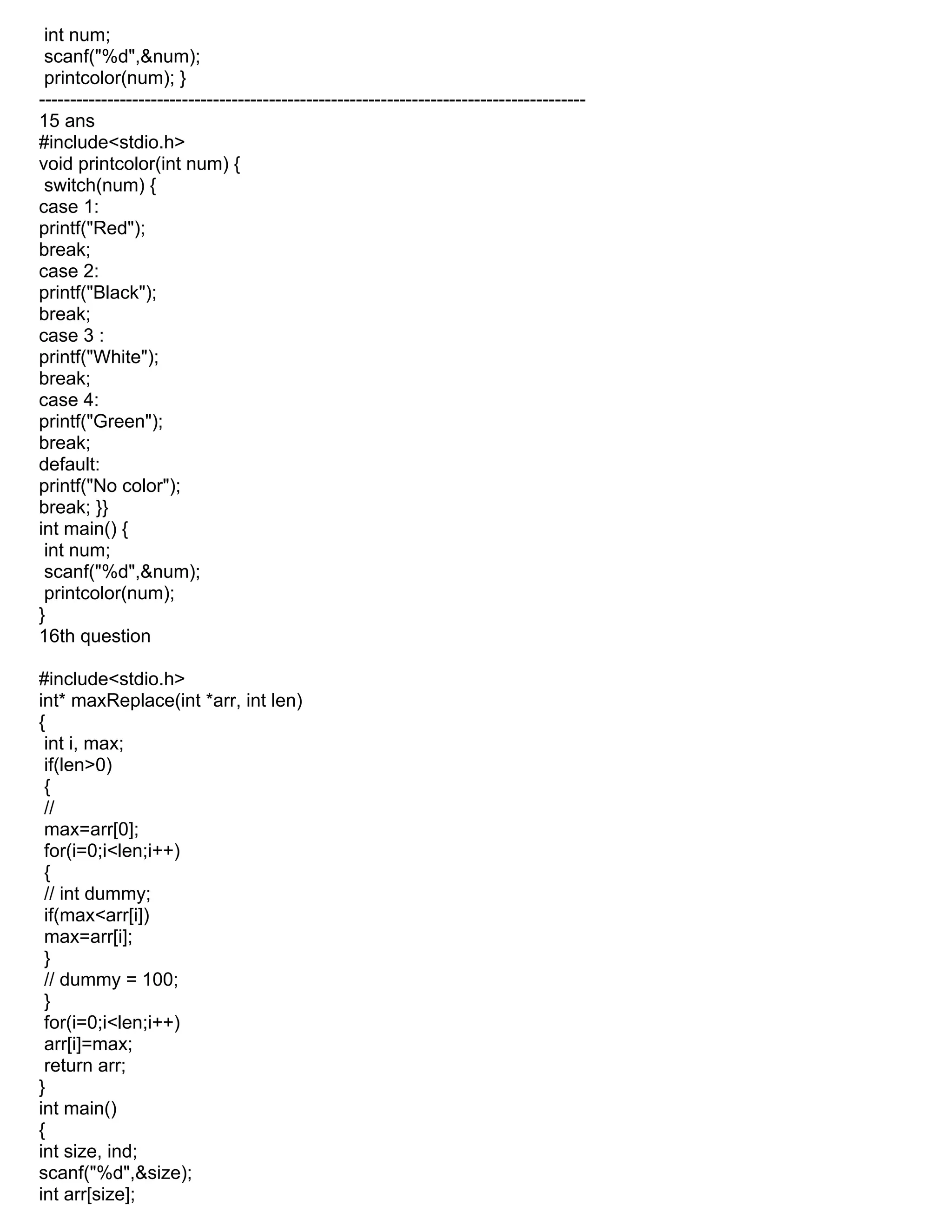 int num;
scanf("%d",&num);
printcolor(num); }
----------------------------------------------------------------------------------------
15 ans
#include<stdio.h>
void printcolor(int num) {
switch(num) {
case 1:
printf("Red");
break;
case 2:
printf("Black");
break;
case 3 :
printf("White");
break;
case 4:
printf("Green");
break;
default:
printf("No color");
break; }}
int main() {
int num;
scanf("%d",&num);
printcolor(num);
}
16th question
#include<stdio.h>
int* maxReplace(int *arr, int len)
{
int i, max;
if(len>0)
{
//
max=arr[0];
for(i=0;i<len;i++)
{
// int dummy;
if(max<arr[i])
max=arr[i];
}
// dummy = 100;
}
for(i=0;i<len;i++)
arr[i]=max;
return arr;
}
int main()
{
int size, ind;
scanf("%d",&size);
int arr[size];
 
