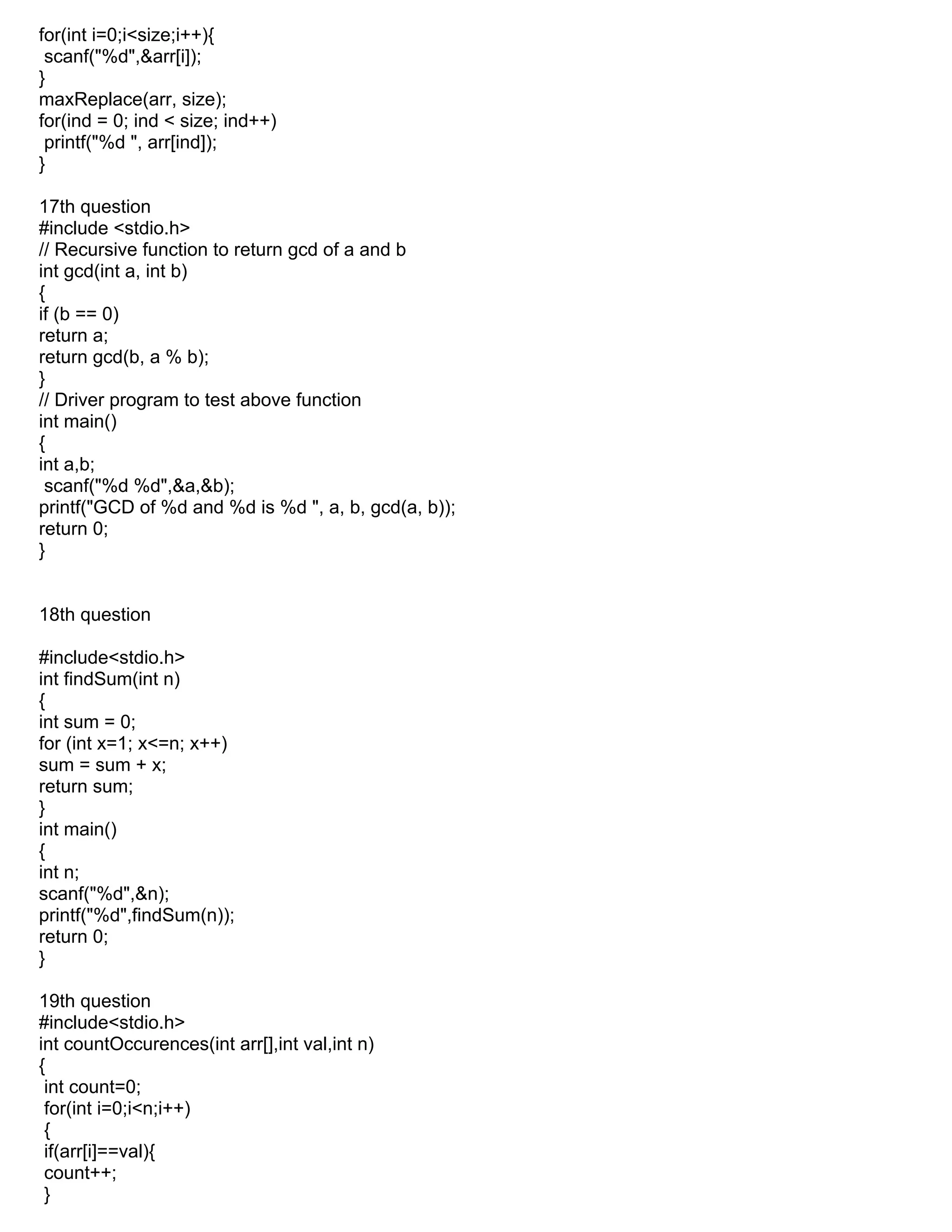 for(int i=0;i<size;i++){
scanf("%d",&arr[i]);
}
maxReplace(arr, size);
for(ind = 0; ind < size; ind++)
printf("%d ", arr[ind]);
}
17th question
#include <stdio.h>
// Recursive function to return gcd of a and b
int gcd(int a, int b)
{
if (b == 0)
return a;
return gcd(b, a % b);
}
// Driver program to test above function
int main()
{
int a,b;
scanf("%d %d",&a,&b);
printf("GCD of %d and %d is %d ", a, b, gcd(a, b));
return 0;
}
18th question
#include<stdio.h>
int findSum(int n)
{
int sum = 0;
for (int x=1; x<=n; x++)
sum = sum + x;
return sum;
}
int main()
{
int n;
scanf("%d",&n);
printf("%d",findSum(n));
return 0;
}
19th question
#include<stdio.h>
int countOccurences(int arr[],int val,int n)
{
int count=0;
for(int i=0;i<n;i++)
{
if(arr[i]==val){
count++;
}
 