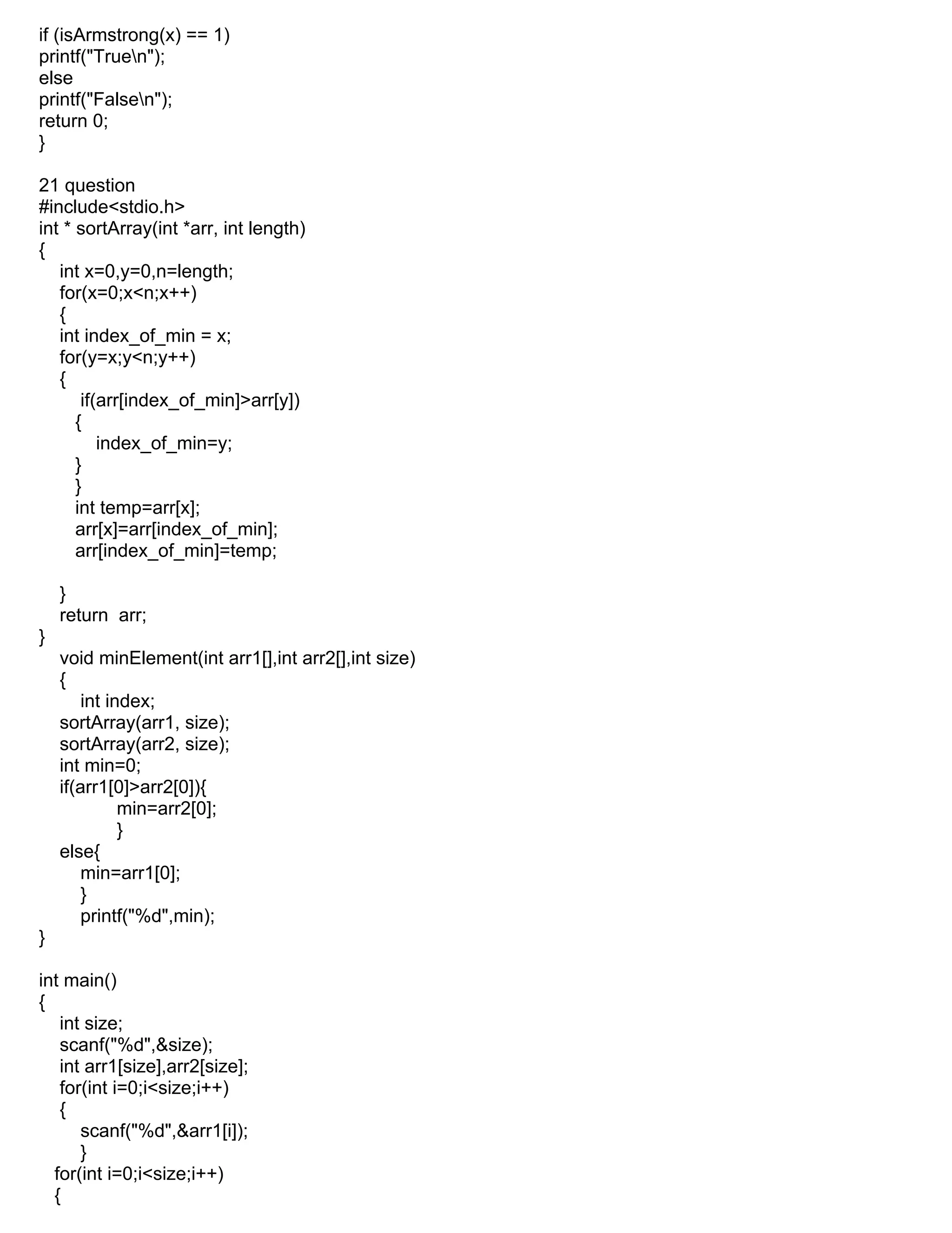 if (isArmstrong(x) == 1)
printf("Truen");
else
printf("Falsen");
return 0;
}
21 question
#include<stdio.h>
int * sortArray(int *arr, int length)
{
int x=0,y=0,n=length;
for(x=0;x<n;x++)
{
int index_of_min = x;
for(y=x;y<n;y++)
{
if(arr[index_of_min]>arr[y])
{
index_of_min=y;
}
}
int temp=arr[x];
arr[x]=arr[index_of_min];
arr[index_of_min]=temp;
}
return arr;
}
void minElement(int arr1[],int arr2[],int size)
{
int index;
sortArray(arr1, size);
sortArray(arr2, size);
int min=0;
if(arr1[0]>arr2[0]){
min=arr2[0];
}
else{
min=arr1[0];
}
printf("%d",min);
}
int main()
{
int size;
scanf("%d",&size);
int arr1[size],arr2[size];
for(int i=0;i<size;i++)
{
scanf("%d",&arr1[i]);
}
for(int i=0;i<size;i++)
{
 