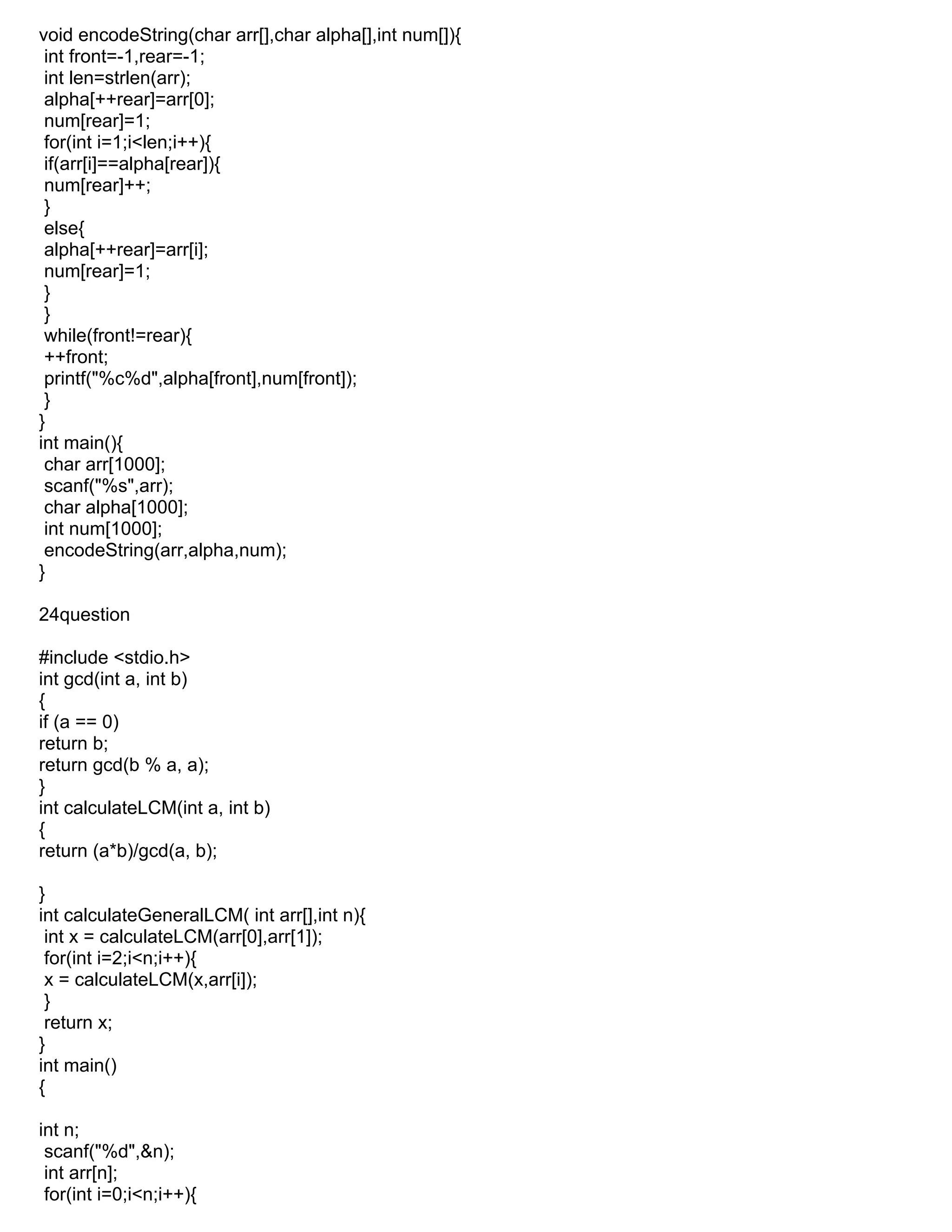 void encodeString(char arr[],char alpha[],int num[]){
int front=-1,rear=-1;
int len=strlen(arr);
alpha[++rear]=arr[0];
num[rear]=1;
for(int i=1;i<len;i++){
if(arr[i]==alpha[rear]){
num[rear]++;
}
else{
alpha[++rear]=arr[i];
num[rear]=1;
}
}
while(front!=rear){
++front;
printf("%c%d",alpha[front],num[front]);
}
}
int main(){
char arr[1000];
scanf("%s",arr);
char alpha[1000];
int num[1000];
encodeString(arr,alpha,num);
}
24question
#include <stdio.h>
int gcd(int a, int b)
{
if (a == 0)
return b;
return gcd(b % a, a);
}
int calculateLCM(int a, int b)
{
return (a*b)/gcd(a, b);
}
int calculateGeneralLCM( int arr[],int n){
int x = calculateLCM(arr[0],arr[1]);
for(int i=2;i<n;i++){
x = calculateLCM(x,arr[i]);
}
return x;
}
int main()
{
int n;
scanf("%d",&n);
int arr[n];
for(int i=0;i<n;i++){
 
