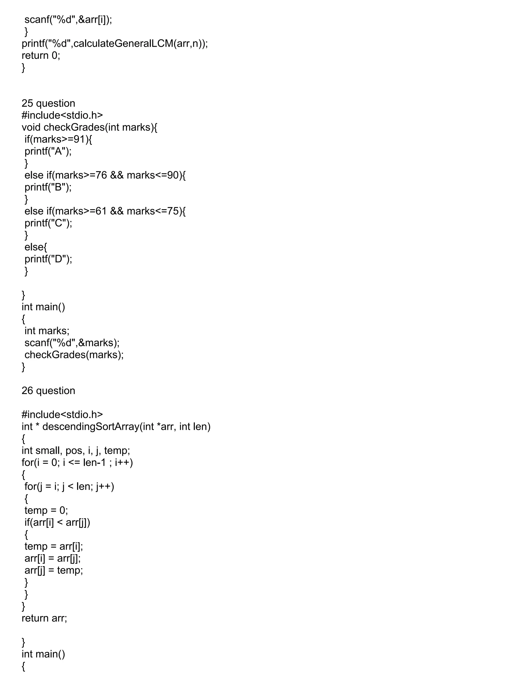 scanf("%d",&arr[i]);
}
printf("%d",calculateGeneralLCM(arr,n));
return 0;
}
25 question
#include<stdio.h>
void checkGrades(int marks){
if(marks>=91){
printf("A");
}
else if(marks>=76 && marks<=90){
printf("B");
}
else if(marks>=61 && marks<=75){
printf("C");
}
else{
printf("D");
}
}
int main()
{
int marks;
scanf("%d",&marks);
checkGrades(marks);
}
26 question
#include<stdio.h>
int * descendingSortArray(int *arr, int len)
{
int small, pos, i, j, temp;
for(i = 0; i <= len-1 ; i++)
{
for(j = i; j < len; j++)
{
temp = 0;
if(arr[i] < arr[j])
{
temp = arr[i];
arr[i] = arr[j];
arr[j] = temp;
}
}
}
return arr;
}
int main()
{
 