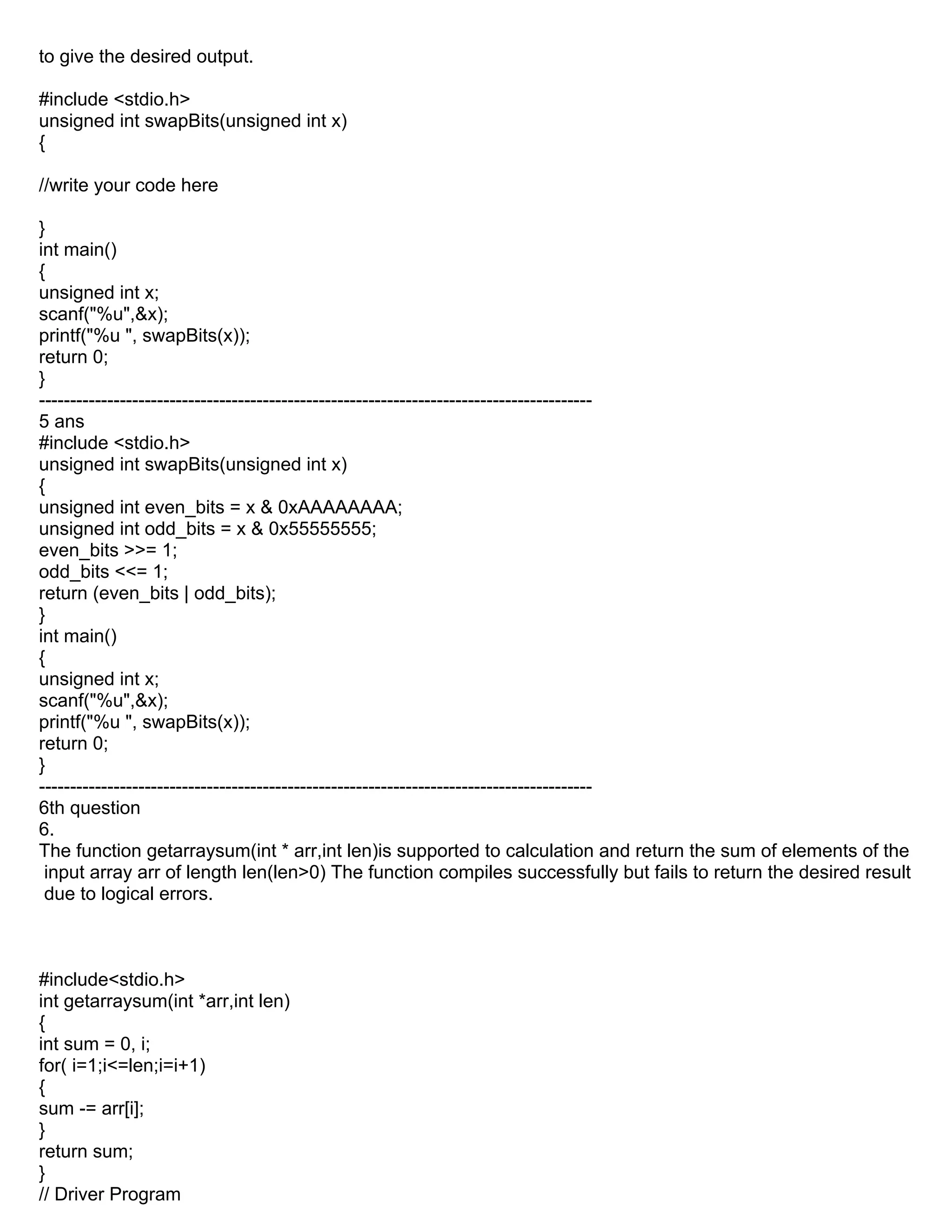 to give the desired output.
#include <stdio.h>
unsigned int swapBits(unsigned int x)
{
//write your code here
}
int main()
{
unsigned int x;
scanf("%u",&x);
printf("%u ", swapBits(x));
return 0;
}
-----------------------------------------------------------------------------------------
5 ans
#include <stdio.h>
unsigned int swapBits(unsigned int x)
{
unsigned int even_bits = x & 0xAAAAAAAA;
unsigned int odd_bits = x & 0x55555555;
even_bits >>= 1;
odd_bits <<= 1;
return (even_bits | odd_bits);
}
int main()
{
unsigned int x;
scanf("%u",&x);
printf("%u ", swapBits(x));
return 0;
}
-----------------------------------------------------------------------------------------
6th question
6.
The function getarraysum(int * arr,int len)is supported to calculation and return the sum of elements of the
input array arr of length len(len>0) The function compiles successfully but fails to return the desired result
due to logical errors.
#include<stdio.h>
int getarraysum(int *arr,int len)
{
int sum = 0, i;
for( i=1;i<=len;i=i+1)
{
sum -= arr[i];
}
return sum;
}
// Driver Program
 
