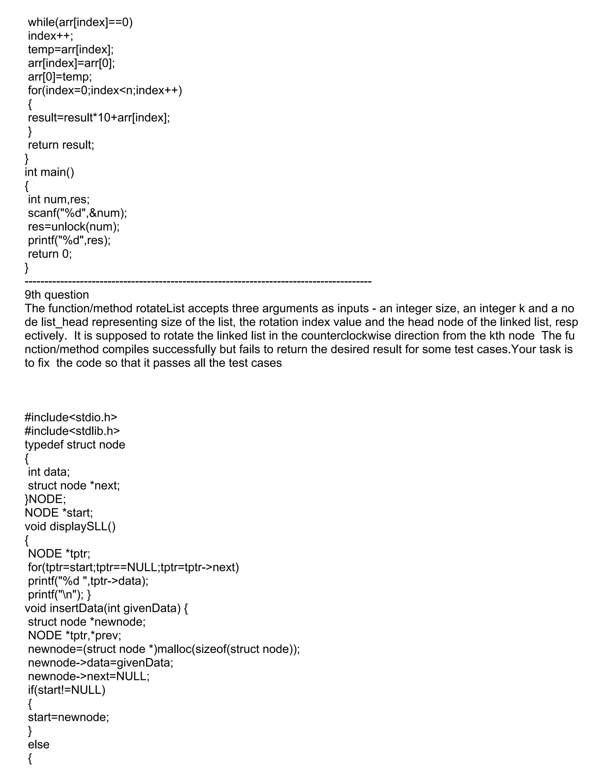 while(arr[index]==0)
index++;
temp=arr[index];
arr[index]=arr[0];
arr[0]=temp;
for(index=0;index<n;index++)
{
result=result*10+arr[index];
}
return result;
}
int main()
{
int num,res;
scanf("%d",&num);
res=unlock(num);
printf("%d",res);
return 0;
}
----------------------------------------------------------------------------------------
9th question
The function/method rotateList accepts three arguments as inputs - an integer size, an integer k and a no
de list_head representing size of the list, the rotation index value and the head node of the linked list, resp
ectively. It is supposed to rotate the linked list in the counterclockwise direction from the kth node The fu
nction/method compiles successfully but fails to return the desired result for some test cases.Your task is
to fix the code so that it passes all the test cases
#include<stdio.h>
#include<stdlib.h>
typedef struct node
{
int data;
struct node *next;
}NODE;
NODE *start;
void displaySLL()
{
NODE *tptr;
for(tptr=start;tptr==NULL;tptr=tptr->next)
printf("%d ",tptr->data);
printf("n"); }
void insertData(int givenData) {
struct node *newnode;
NODE *tptr,*prev;
newnode=(struct node *)malloc(sizeof(struct node));
newnode->data=givenData;
newnode->next=NULL;
if(start!=NULL)
{
start=newnode;
}
else
{
 