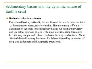 Sedimentary basins and the dynamic nature of
Earth’s crust
■ Basin classification schemes
Extensional basins, strike-slip basins, flexural basins, basins associated
with subduction zones, mystery basins. There are many different
classification schemes for sedimentary basins but most are unwieldy
and use rather spurious criteria . The most useful scheme (presented
here) is very simple and is based on basin forming mechanisms. About
80% of the sedimentary basins on Earth have formed by extension of
the plates (often termed lithospheric extension).
 