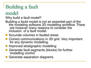Building a fault
model
Why build a fault model?
Building a fauld model is not an essential part of the
the modeling software 3D modelling workflow. There
are however many reasons to consider the
inclusion of a fault model:
■
■
Accurate volumes in faulted areas
Correct communications in 3D grid. Very important
for any dynamic modelling.
Improved stratigraphic modelling
Generate fault segments (blocks) for further
modelling control
Generate separation diagrams
■
■
■
 