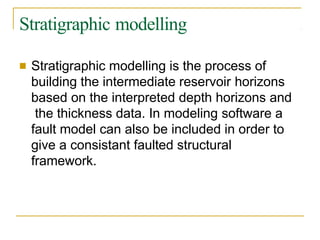 Stratigraphic modelling
■ Stratigraphic modelling is the process of
building the intermediate reservoir horizons
based on the interpreted depth horizons and
the thickness data. In modeling software a
fault model can also be included in order to
give a consistant faulted structural
framework.
 