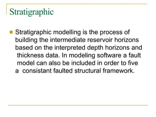 Stratigraphic
■ Stratigraphic modelling is the process of
building the intermediate reservoir horizons
based on the interpreted depth horizons and
thickness data. In modeling software a fault
model can also be included in order to five
a consistant faulted structural framework.
 