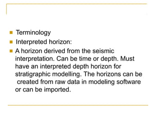 ■ Terminology
■ Interpreted horizon:
■ A horizon derived from the seismic
interpretation. Can be time or depth. Must
have an interpreted depth horizon for
stratigraphic modelling. The horizons can be
created from raw data in modeling software
or can be imported.
 