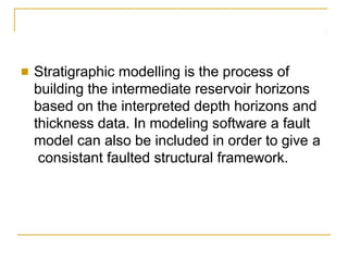■ Stratigraphic modelling is the process of
building the intermediate reservoir horizons
based on the interpreted depth horizons and
thickness data. In modeling software a fault
model can also be included in order to give a
consistant faulted structural framework.
 