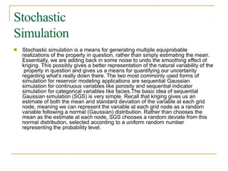 Stochastic
Simulation
■ Stochastic simulation is a means for generating multiple equiprobable
realizations of the property in question, rather than simply estimating the mean.
Essentially, we are adding back in some noise to undo the smoothing effect of
kriging. This possibly gives a better representation of the natural variability of the
property in question and gives us a means for quantifying our uncertainty
regarding what’s really down there. The two most commonly used forms of
simulation for reservoir modeling applications are sequential Gaussian
simulation for continuous variables like porosity and sequential indicator
simulation for categorical variables like facies.The basic idea of sequential
Gaussian simulation (SGS) is very simple. Recall that kriging gives us an
estimate of both the mean and standard deviation of the variable at each grid
node, meaning we can represent the variable at each grid node as a random
variable following a normal (Gaussian) distribution. Rather than chooses the
mean as the estimate at each node, SGS chooses a random deviate from this
normal distribution, selected according to a uniform random number
representing the probability level.
 