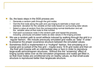 ■ So, the basic steps in the SGS process are:
❑
❑
Generate a random path through the grid nodes
Visit the first node along the path and use kriging to estimate a mean and
standard deviation for the variable at that node based on surrounding data values
Select a value at random from the corresponding normal distribution and set
the variable value at that node to that number
Visit each successive node in the random path and repeat the process,
including previously simulated nodes as data values in the kriging process
❑
❑
■ We use a random path to avoid artifacts induced by walking through the grid in a
regular fashion. We include previously simulated grid nodes as “data” in order
to preserve the proper covariance structure between the simulated values.
Sometimes SGS is implemented in a “multigrid” fashion, first simulating on a
coarse grid (a subset of the fine grid – maybe every 10 th grid node) and then on
the finer grid (maybe with an intermediate step or two) in order to reproduce
large-scale semivariogram structures. Without this the “screening” effect of
kriging quickly takes over as the simulation progresses and nodes get filled in,
so that most nodes are conditioned only on nearby values, so that small-scale
structure is reproduced better than largescale structure.
■
 