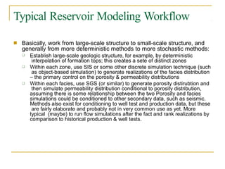 Typical Reservoir Modeling Workflow
■ Basically, work from large-scale structure to small-scale structure, and
generally from more deterministic methods to more stochastic methods:
❑ Establish large-scale geologic structure, for example, by deterministic
interpolation of formation tops; this creates a sete of distinct zones
Within each zone, use SIS or some other discrete simulation technique (such
as object-based simulation) to generate realizations of the facies distribution
– the primary control on the porosity & permeability distributions
Within each facies, use SGS (or similar) to generate porosity distirubtion and
then simulate permeability distribution conditional to porosity distribution,
assuming there is some relationship between the two Porosity and facies
simulations could be conditioned to other secondary data, such as seismic.
Methods also exist for conditioning to well test and production data, but these
are fairly elaborate and probably not in very common use as yet. More
typical (maybe) to run flow simulations after the fact and rank realizations by
comparison to historical production & well tests.
❑
❑
 