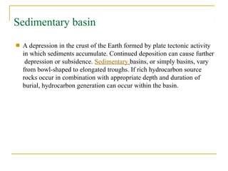 Sedimentary basin
■ A depression in the crust of the Earth formed by plate tectonic activity
in which sediments accumulate. Continued deposition can cause further
depression or subsidence. Sedimentary basins, or simply basins, vary
from bowl-shaped to elongated troughs. If rich hydrocarbon source
rocks occur in combination with appropriate depth and duration of
burial, hydrocarbon generation can occur within the basin.
 