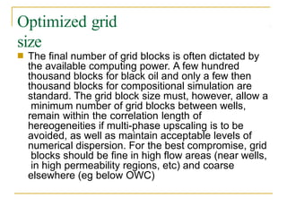 Optimized grid
size
■ The final number of grid blocks is often dictated by
the available computing power. A few hundred
thousand blocks for black oil and only a few then
thousand blocks for compositional simulation are
standard. The grid block size must, however, allow a
minimum number of grid blocks between wells,
remain within the correlation length of
hereogeneities if multi-phase upscaling is to be
avoided, as well as maintain acceptable levels of
numerical dispersion. For the best compromise, grid
blocks should be fine in high flow areas (near wells,
in high permeability regions, etc) and coarse
elsewhere (eg below OWC)
 
