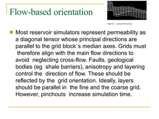 Flow-based orientation
■ Most reservoir simulators represent permeability as
a diagonal tensor whose principal directions are
parallel to the grid block`s median axes. Grids must
therefore align with the main flow directions to
avoid neglecting cross-flow. Faults, geological
bodies (eg shale barriers), anisotropy and layering
control the direction of flow. These should be
reflected by the grid orientation. Ideally, layers
should be parallel in the fine and the coarse grid.
However, pinchouts increase simulation time.
 