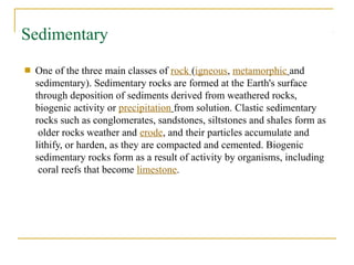 Sedimentary
■ One of the three main classes of rock (igneous, metamorphic and
sedimentary). Sedimentary rocks are formed at the Earth's surface
through deposition of sediments derived from weathered rocks,
biogenic activity or precipitation from solution. Clastic sedimentary
rocks such as conglomerates, sandstones, siltstones and shales form as
older rocks weather and erode, and their particles accumulate and
lithify, or harden, as they are compacted and cemented. Biogenic
sedimentary rocks form as a result of activity by organisms, including
coral reefs that become limestone.
 