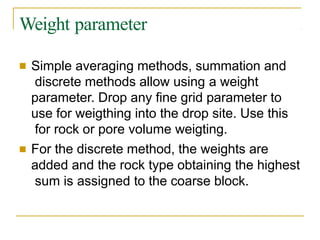 Weight parameter
■ Simple averaging methods, summation and
discrete methods allow using a weight
parameter. Drop any fine grid parameter to
use for weigthing into the drop site. Use this
for rock or pore volume weigting.
■ For the discrete method, the weights are
added and the rock type obtaining the highest
sum is assigned to the coarse block.
 