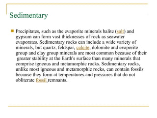 Sedimentary
■ Precipitates, such as the evaporite minerals halite (salt) and
gypsum can form vast thicknesses of rock as seawater
evaporates. Sedimentary rocks can include a wide variety of
minerals, but quartz, feldspar, calcite, dolomite and evaporite
group and clay group minerals are most common because of their
greater stability at the Earth's surface than many minerals that
comprise igneous and metamorphic rocks. Sedimentary rocks,
unlike most igneous and metamorphic rocks, can contain fossils
because they form at temperatures and pressures that do not
obliterate fossil remnants.
 
