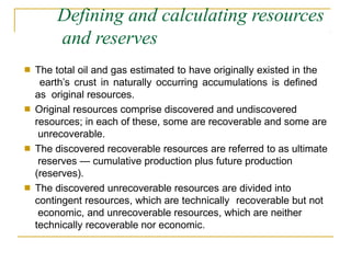 Defining and calculating resources
and reserves
■ The total oil and gas estimated to have originally existed in the
earth’s crust in naturally occurring accumulations is defined
as original resources.
Original resources comprise discovered and undiscovered
resources; in each of these, some are recoverable and some are
unrecoverable.
The discovered recoverable resources are referred to as ultimate
reserves — cumulative production plus future production
(reserves).
The discovered unrecoverable resources are divided into
contingent resources, which are technically recoverable but not
economic, and unrecoverable resources, which are neither
technically recoverable nor economic.
■
■
■
 
