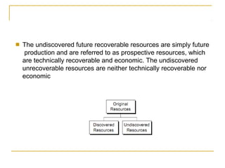 ■ The undiscovered future recoverable resources are simply future
production and are referred to as prospective resources, which
are technically recoverable and economic. The undiscovered
unrecoverable resources are neither technically recoverable nor
economic
 