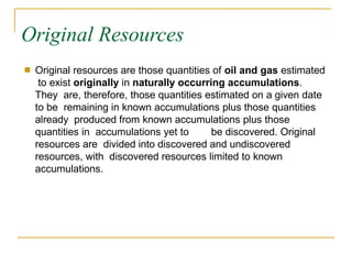 Original Resources
■ Original resources are those quantities of oil and gas estimated
to exist originally in naturally occurring accumulations.
They are, therefore, those quantities estimated on a given date
to be remaining in known accumulations plus those quantities
already produced from known accumulations plus those
quantities in accumulations yet to be discovered. Original
resources are divided into discovered and undiscovered
resources, with discovered resources limited to known
accumulations.
 
