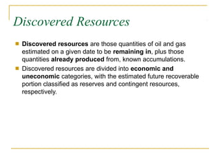 Discovered Resources
■ Discovered resources are those quantities of oil and gas
estimated on a given date to be remaining in, plus those
quantities already produced from, known accumulations.
Discovered resources are divided into economic and
uneconomic categories, with the estimated future recoverable
portion classified as reserves and contingent resources,
respectively.
■
 