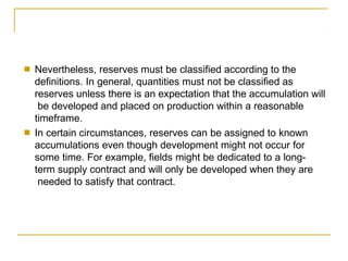 ■ Nevertheless, reserves must be classified according to the
definitions. In general, quantities must not be classified as
reserves unless there is an expectation that the accumulation will
be developed and placed on production within a reasonable
timeframe.
■ In certain circumstances, reserves can be assigned to known
accumulations even though development might not occur for
some time. For example, fields might be dedicated to a long-
term supply contract and will only be developed when they are
needed to satisfy that contract.
 