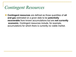Contingent Resources
■ Contingent resources are defined as those quantities of oil
and gas estimated on a given date to be potentially
recoverable from known accumulations but are not currently
economic. Contingent resources include, for example,
accumulations for which there is currently no viable market.
 