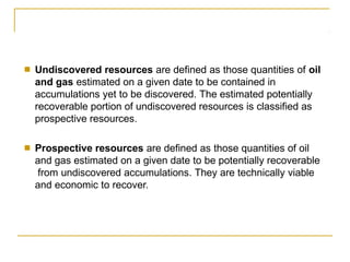 ■ Undiscovered resources are defined as those quantities of oil
and gas estimated on a given date to be contained in
accumulations yet to be discovered. The estimated potentially
recoverable portion of undiscovered resources is classified as
prospective resources.
■ Prospective resources are defined as those quantities of oil
and gas estimated on a given date to be potentially recoverable
from undiscovered accumulations. They are technically viable
and economic to recover.
 