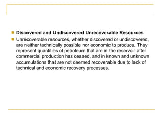 ■
■
Discovered and Undiscovered Unrecoverable Resources
Unrecoverable resources, whether discovered or undiscovered,
are neither technically possible nor economic to produce. They
represent quantities of petroleum that are in the reservoir after
commercial production has ceased, and in known and unknown
accumulations that are not deemed recoverable due to lack of
technical and economic recovery processes.
 