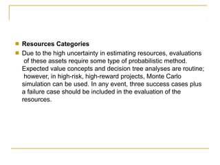 ■
■
Resources Categories
Due to the high uncertainty in estimating resources, evaluations
of these assets require some type of probabilistic method.
Expected value concepts and decision tree analyses are routine;
however, in high-risk, high-reward projects, Monte Carlo
simulation can be used. In any event, three success cases plus
a failure case should be included in the evaluation of the
resources.
 