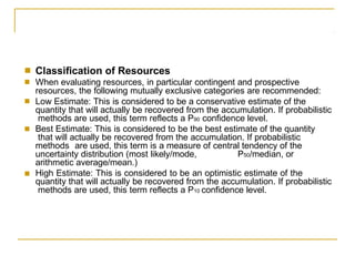 ■
■
Classification of Resources
When evaluating resources, in particular contingent and prospective
resources, the following mutually exclusive categories are recommended:
Low Estimate: This is considered to be a conservative estimate of the
quantity that will actually be recovered from the accumulation. If probabilistic
methods are used, this term reflects a P90 confidence level.
Best Estimate: This is considered to be the best estimate of the quantity
that will actually be recovered from the accumulation. If probabilistic
methods are used, this term is a measure of central tendency of the
uncertainty distribution (most likely/mode, P50/median, or
arithmetic average/mean.)
High Estimate: This is considered to be an optimistic estimate of the
quantity that will actually be recovered from the accumulation. If probabilistic
methods are used, this term reflects a P10 confidence level.
■
■
■
 