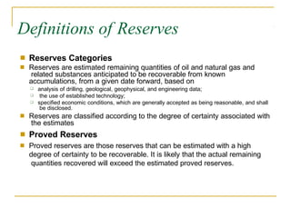 Definitions of Reserves
■
■
Reserves Categories
Reserves are estimated remaining quantities of oil and natural gas and
related substances anticipated to be recoverable from known
accumulations, from a given date forward, based on
❑
❑
❑
analysis of drilling, geological, geophysical, and engineering data;
the use of established technology;
specified economic conditions, which are generally accepted as being reasonable, and shall
be disclosed.
■ Reserves are classified according to the degree of certainty associated with
the estimates
Proved Reserves
Proved reserves are those reserves that can be estimated with a high
degree of certainty to be recoverable. It is likely that the actual remaining
quantities recovered will exceed the estimated proved reserves.
■
■
 