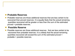 ■
■
Probable Reserves
Probable reserves are those additional reserves that are less certain to be
recovered than proved reserves. It is equally likely that the actual remaining
quantities recovered will be greater or less than the sum of the estimated
proved + probable reserves.
Possible Reserve
Possible reserves are those additional reserves that are less certain to be
recovered than probable reserves. It is unlikely that the actual remaining
quantities recovered will exceed the sum of the estimated proved +
probable + possible reserves.
■
■
 