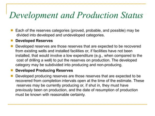 Development and Production Status
■ Each of the reserves categories (proved, probable, and possible) may be
divided into developed and undeveloped categories.
Developed Reserves
Developed reserves are those reserves that are expected to be recovered
from existing wells and installed facilities or, if facilities have not been
installed, that would involve a low expenditure (e.g., when compared to the
cost of drilling a well) to put the reserves on production. The developed
category may be subdivided into producing and non-producing.
Developed Producing Reserves
Developed producing reserves are those reserves that are expected to be
recovered from completion intervals open at the time of the estimate. These
reserves may be currently producing or, if shut in, they must have
previously been on production, and the date of resumption of production
must be known with reasonable certainty.
■
■
■
■
 
