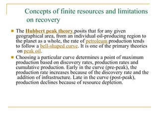 Concepts of finite resources and limitations
on recovery
■ The Hubbert peak theory posits that for any given
geographical area, from an individual oil-producing region to
the planet as a whole, the rate of petroleum production tends
to follow a bell-shaped curve. It is one of the primary theories
on peak oil.
■ Choosing a particular curve determines a point of maximum
production based on discovery rates, production rates and
cumulative production. Early in the curve (pre-peak), the
production rate increases because of the discovery rate and the
addition of infrastructure. Late in the curve (post-peak),
production declines because of resource depletion.
 