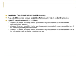 ■
■
■
Levels of Certainty for Reported Reserves
Reported Reserves should target the following levels of certainty under a
specific set of economic conditions:
❑ at least a 90 percent probability that the quantities actually recovered will equal or exceed the
estimated proved reserves;
at least a 50 percent probability that the quantities actually recovered will equal or exceed the sum of
the estimated proved + probable reserves;
at least a 10 percent probability that the quantities actually recovered will equal or exceed the sum of
the estimated proved + probable + possible reserves.
❑
❑
 