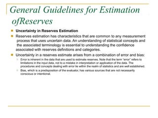 General Guidelines for Estimation
ofReserves
■
■
Uncertainty in Reserves Estimation
Reserves estimation has characteristics that are common to any measurement
process that uses uncertain data. An understanding of statistical concepts and
the associated terminology is essential to understanding the confidence
associated with reserves definitions and categories.
Uncertainty in a reserves estimate arises from a combination of error and bias:
■
❑ Error is inherent in the data that are used to estimate reserves. Note that the term “error” refers to
limitations in the input data, not to a mistake in interpretation or application of the data. The
procedures and concepts dealing with error lie within the realm of statistics and are well established.
Bias, which is a predisposition of the evaluator, has various sources that are not necessarily
conscious or intentional.
❑
 