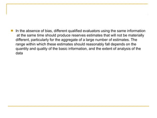 ■ In the absence of bias, different qualified evaluators using the same information
at the same time should produce reserves estimates that will not be materially
different, particularly for the aggregate of a large number of estimates. The
range within which these estimates should reasonably fall depends on the
quantity and quality of the basic information, and the extent of analysis of the
data
 