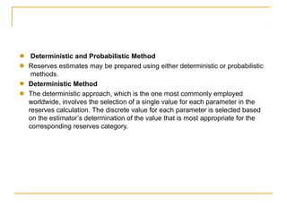 ■
■
Deterministic and Probabilistic Method
Reserves estimates may be prepared using either deterministic or probabilistic
methods.
Deterministic Method
The deterministic approach, which is the one most commonly employed
worldwide, involves the selection of a single value for each parameter in the
reserves calculation. The discrete value for each parameter is selected based
on the estimator’s determination of the value that is most appropriate for the
corresponding reserves category.
■
■
 
