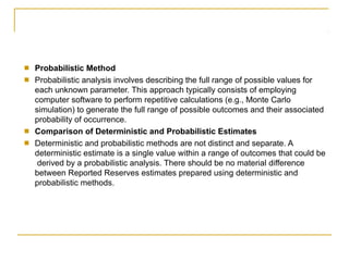 ■
■
Probabilistic Method
Probabilistic analysis involves describing the full range of possible values for
each unknown parameter. This approach typically consists of employing
computer software to perform repetitive calculations (e.g., Monte Carlo
simulation) to generate the full range of possible outcomes and their associated
probability of occurrence.
Comparison of Deterministic and Probabilistic Estimates
Deterministic and probabilistic methods are not distinct and separate. A
deterministic estimate is a single value within a range of outcomes that could be
derived by a probabilistic analysis. There should be no material difference
between Reported Reserves estimates prepared using deterministic and
probabilistic methods.
■
■
 