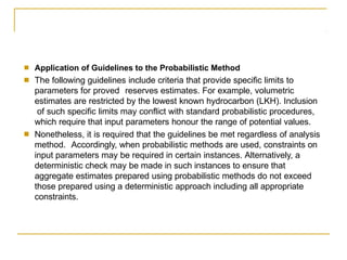 ■
■
Application of Guidelines to the Probabilistic Method
The following guidelines include criteria that provide specific limits to
parameters for proved reserves estimates. For example, volumetric
estimates are restricted by the lowest known hydrocarbon (LKH). Inclusion
of such specific limits may conflict with standard probabilistic procedures,
which require that input parameters honour the range of potential values.
Nonetheless, it is required that the guidelines be met regardless of analysis
method. Accordingly, when probabilistic methods are used, constraints on
input parameters may be required in certain instances. Alternatively, a
deterministic check may be made in such instances to ensure that
aggregate estimates prepared using probabilistic methods do not exceed
those prepared using a deterministic approach including all appropriate
constraints.
■
 