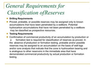 General Requirements for
Classification ofReserves
■
■
Drilling Requirements
Proved, probable, or possible reserves may be assigned only to known
accumulations that have been penetrated by a wellbore. Potential
hydrocarbon accumulations that have not been penetrated by a wellbore
may be classified as prospective resources.
Testing Requirements
Confirmation of commercial productivity of an accumulation by production or
a formation test is required for classification of reserves as proved. In
the absence of production or formation testing, probable and/or possible
reserves may be assigned to an accumulation on the basis of well logs
and/or core analysis that indicate that the zone is hydrocarbon bearing and
is analogous to other reservoirs in the immediate area that have
demonstrated commercial productivity by actual production or formation
testing.
■
■
 