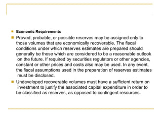 ■ Economic Requirements
Proved, probable, or possible reserves may be assigned only to
those volumes that are economically recoverable. The fiscal
conditions under which reserves estimates are prepared should
generally be those which are considered to be a reasonable outlook
on the future. If required by securities regulators or other agencies,
constant or other prices and costs also may be used. In any event,
the fiscal assumptions used in the preparation of reserves estimates
must be disclosed.
Undeveloped recoverable volumes must have a sufficient return on
investment to justify the associated capital expenditure in order to
be classified as reserves, as opposed to contingent resources.
■
■
 